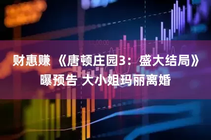 财惠赚 《唐顿庄园3：盛大结局》曝预告 大小姐玛丽离婚