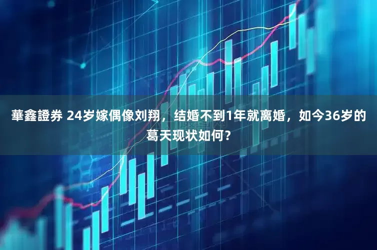 華鑫證券 24岁嫁偶像刘翔，结婚不到1年就离婚，如今36岁的葛天现状如何？