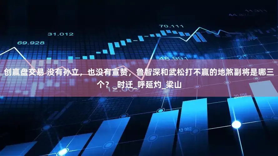 创赢盘交易 没有孙立，也没有宣赞，鲁智深和武松打不赢的地煞副将是哪三个？_时迁_呼延灼_梁山