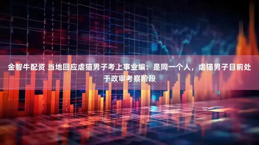 金智牛配资 当地回应虐猫男子考上事业编：是同一个人，虐猫男子目前处于政审考察阶段