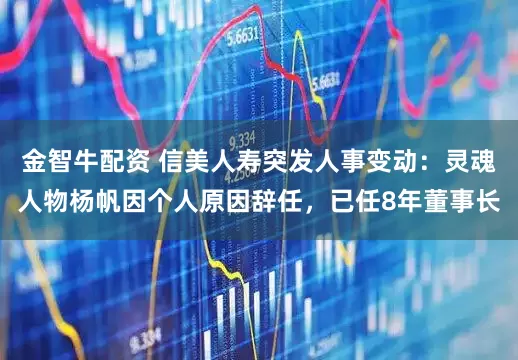 金智牛配资 信美人寿突发人事变动：灵魂人物杨帆因个人原因辞任，已任8年董事长