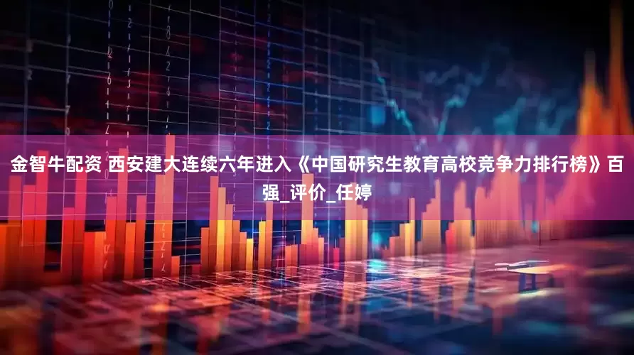 金智牛配资 西安建大连续六年进入《中国研究生教育高校竞争力排行榜》百强_评价_任婷