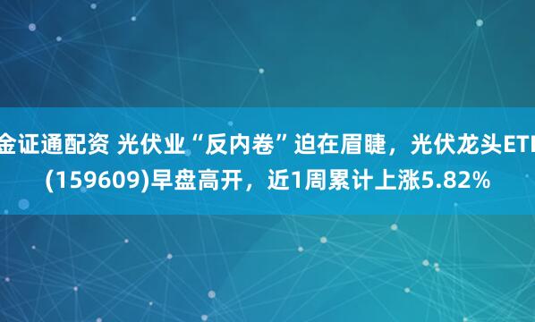 金证通配资 光伏业“反内卷”迫在眉睫，光伏龙头ETF(159609)早盘高开，近1周累计上涨5.82%