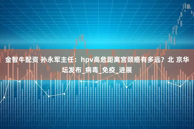 金智牛配资 孙永军主任：hpv高危距离宫颈癌有多远？北 京华坛发布_病毒_免疫_进展