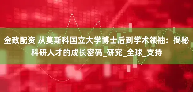 金致配资 从莫斯科国立大学博士后到学术领袖：揭秘科研人才的成长密码_研究_全球_支持