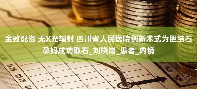 金致配资 无X光辐射 四川省人民医院创新术式为胆结石孕妈成功取石_刘晓岗_患者_内镜