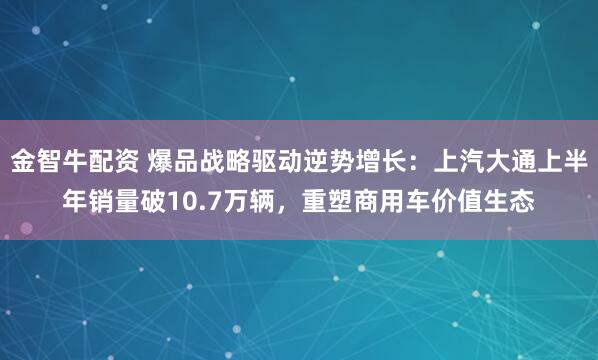 金智牛配资 爆品战略驱动逆势增长：上汽大通上半年销量破10.7万辆，重塑商用车价值生态