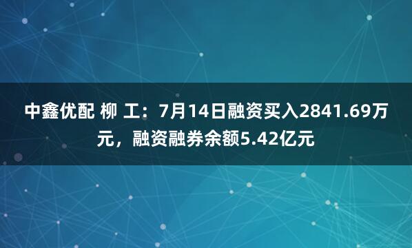中鑫优配 柳 工：7月14日融资买入2841.69万元，融资融券余额5.42亿元