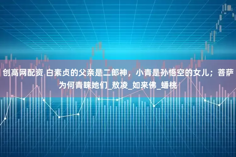 创高网配资 白素贞的父亲是二郎神，小青是孙悟空的女儿；菩萨为何青睐她们_敖凌_如来佛_蟠桃