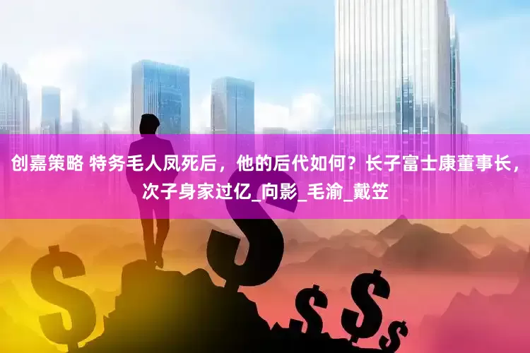创嘉策略 特务毛人凤死后，他的后代如何？长子富士康董事长，次子身家过亿_向影_毛渝_戴笠