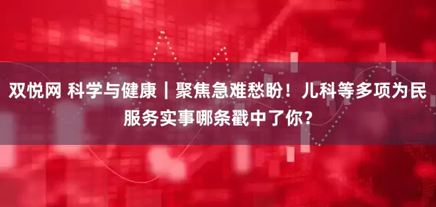 双悦网 科学与健康｜聚焦急难愁盼！儿科等多项为民服务实事哪条戳中了你？