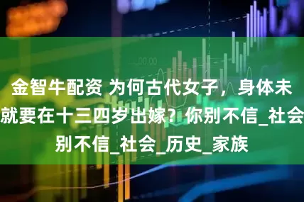 金智牛配资 为何古代女子，身体未发育完全，就要在十三四岁出嫁？你别不信_社会_历史_家族