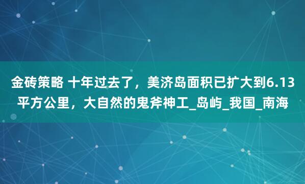 金砖策略 十年过去了，美济岛面积已扩大到6.13平方公里，大自然的鬼斧神工_岛屿_我国_南海