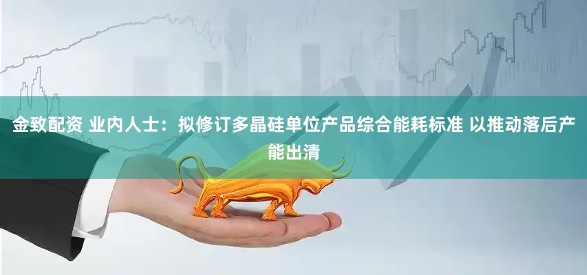 金致配资 业内人士：拟修订多晶硅单位产品综合能耗标准 以推动落后产能出清