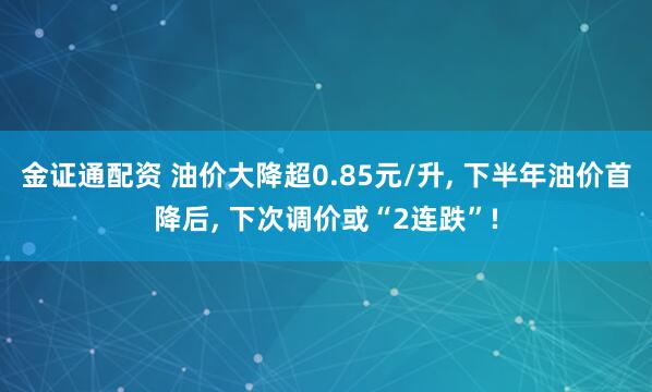 金证通配资 油价大降超0.85元/升, 下半年油价首降后, 下次调价或“2连跌”!