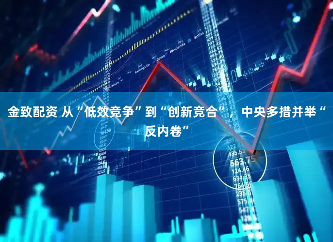 金致配资 从“低效竞争”到“创新竞合”，中央多措并举“反内卷”