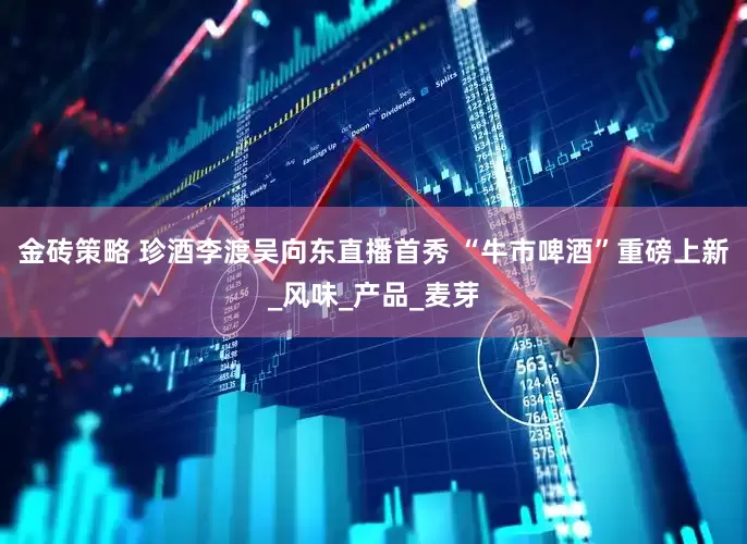 金砖策略 珍酒李渡吴向东直播首秀 “牛市啤酒”重磅上新_风味_产品_麦芽