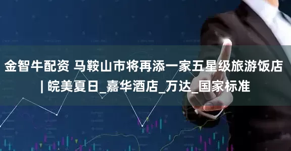 金智牛配资 马鞍山市将再添一家五星级旅游饭店 | 皖美夏日_嘉华酒店_万达_国家标准