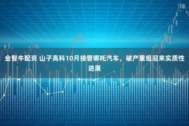 金智牛配资 山子高科10月接管哪吒汽车，破产重组迎来实质性进展