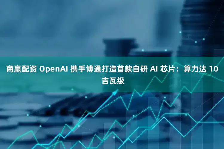 商赢配资 OpenAI 携手博通打造首款自研 AI 芯片：算力达 10 吉瓦级