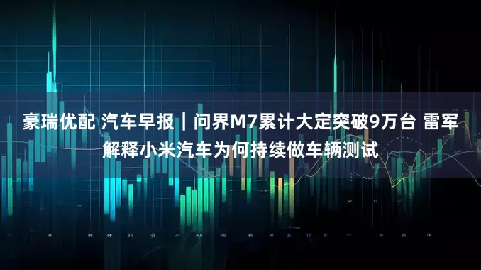 豪瑞优配 汽车早报｜问界M7累计大定突破9万台 雷军解释小米汽车为何持续做车辆测试